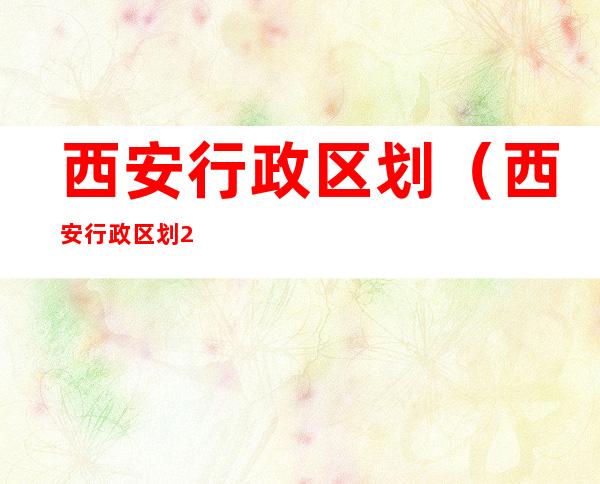 西安行政区划(西安行政区划2022)
