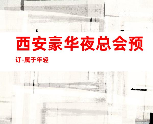 西安豪华夜总会预订-属于年轻人的娱乐之地带你了解