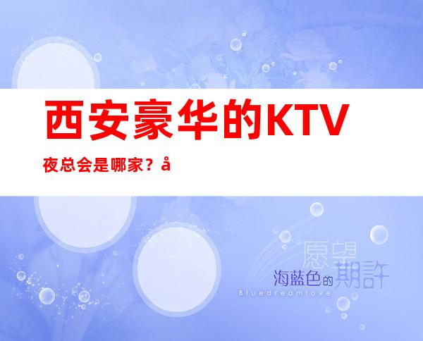 西安豪华的KTV夜总会是哪家?好耍更高当地人更喜欢