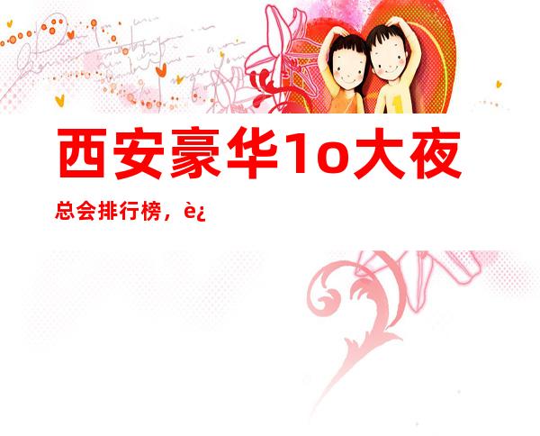 西安豪华1o大夜总会排行榜,这几家不得不去 – 西安未央凤城一路商务KTV