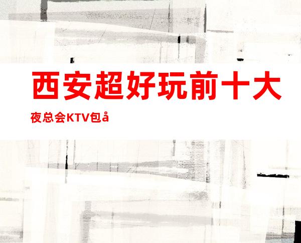 西安超好玩前十大夜总会KTV包厢消费档次排行榜