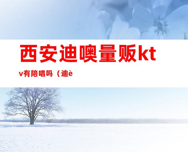 西安迪噢量贩ktv有陪唱吗（迪迪量贩KTV）