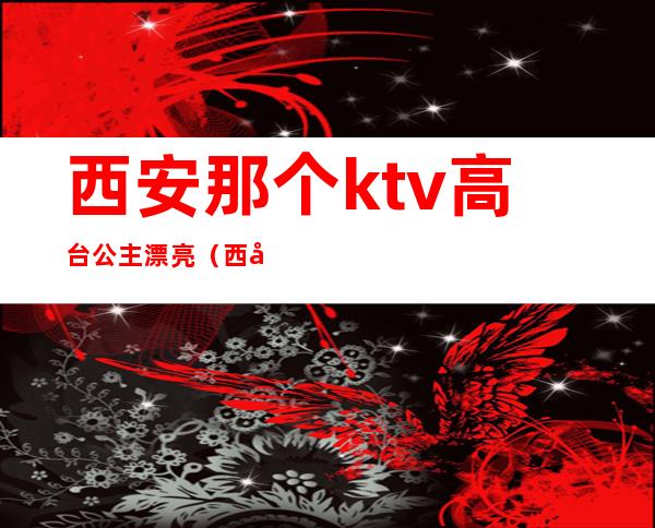 西安那个ktv高台公主漂亮(西安ktv公主都做什么)