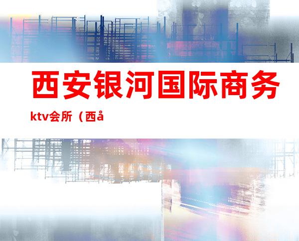 西安银河国际商务ktv会所(西安银河国际夜总会)