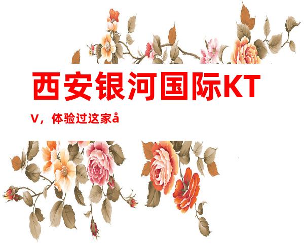 西安银河国际KTV,体验过这家店让人流连忘返
