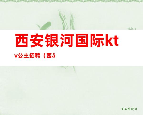 西安银河国际ktv公主招聘(西安银河国际ktv美女)