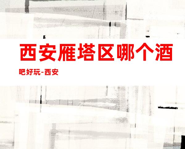 西安雁塔区哪个酒吧好玩-西安雁塔区酒吧消费攻略?