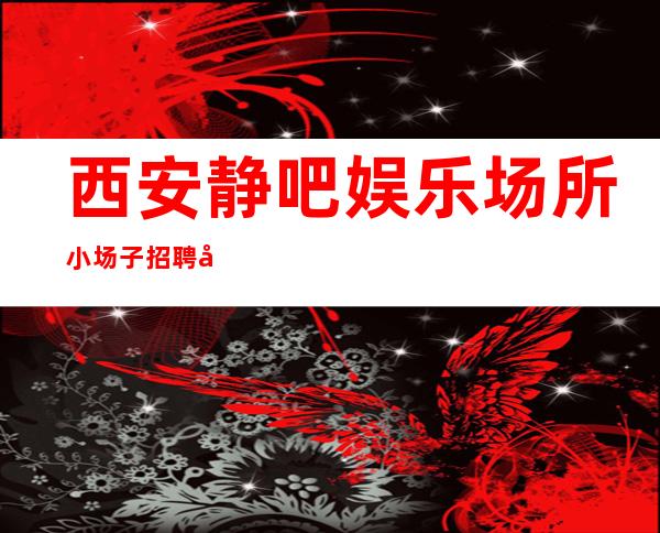 西安静吧娱乐场所小场子招聘好上班带你走进富人圈