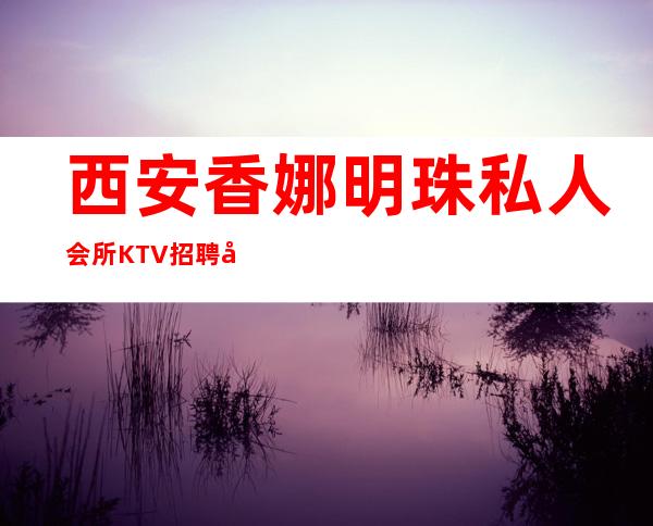 西安香娜明珠私人会所KTV招聘女员工-全场起步