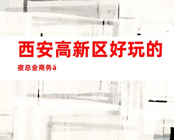 西安高新区好玩的夜总会商务会所电话，地址，消费 – 西安高新开发区高新周边商务KTV