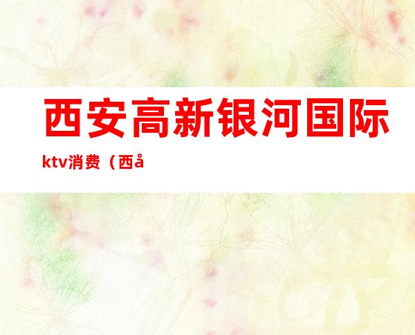 西安高新银河国际ktv消费(西安银河国际KTV)