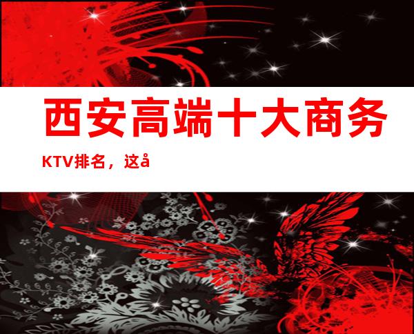 西安高端十大商务KTV排名,这几家让你大饱眼福