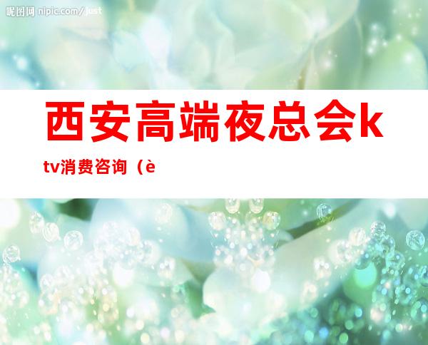 西安高端夜总会ktv消费咨询(西安中端ktv会所消费)