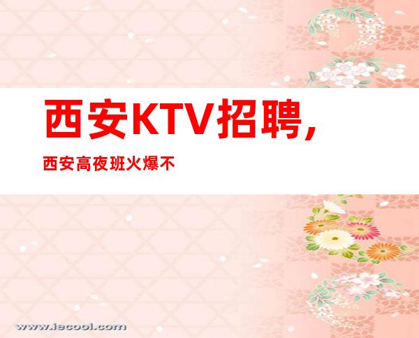 西安KTV招聘,西安高夜班火爆不得不来无需观望
