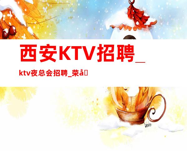 西安KTV招聘_ktv夜总会招聘_荣公馆