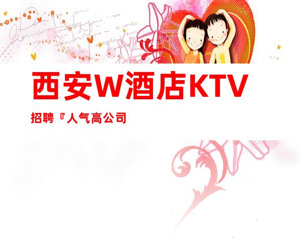 西安W酒店KTV招聘『人气高公司找工作请来电找阿辉』
