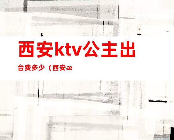 西安ktv公主出台费多少(西安有公主的KTV)