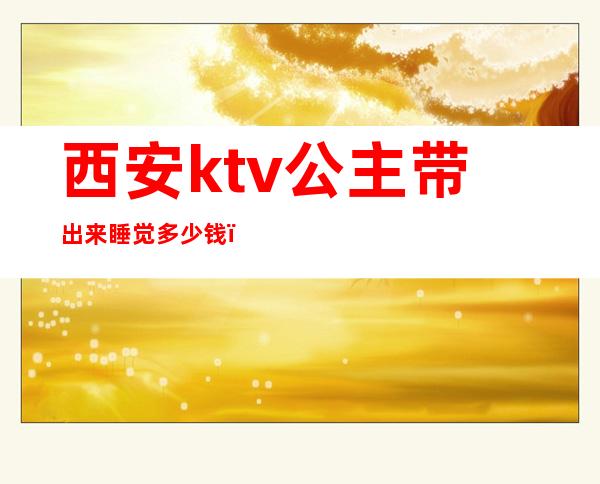西安ktv公主带出来睡觉多少钱(成都ktv公主带出去睡一晚上多少钱)