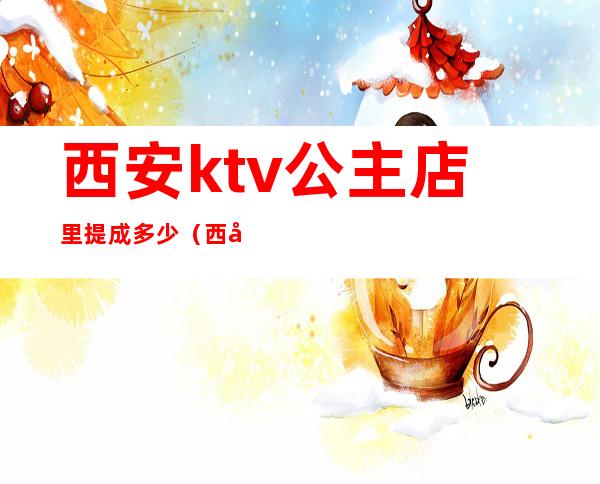 西安ktv公主店里提成多少(西安ktv公主都做什么)