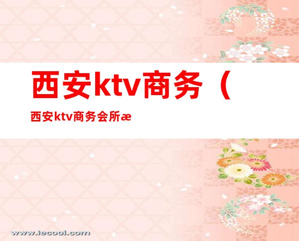 西安ktv商务(西安ktv商务会所推荐)