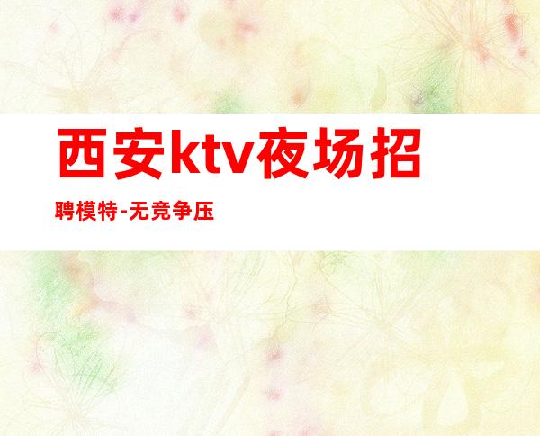 西安ktv夜场招聘模特-无竞争压力