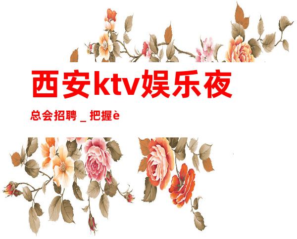 西安ktv娱乐夜总会招聘_把握赚的机会