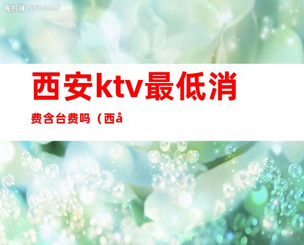 西安ktv最低消费含台费吗(西安的ktv贵吗)