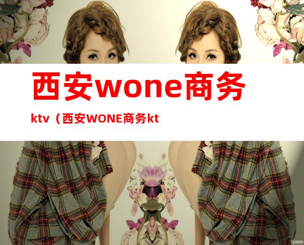 西安wone商务ktv(西安WONE商务ktv经理是谁)