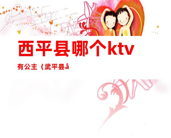 西平县哪个ktv有公主(武平县哪里有ktv有公主)