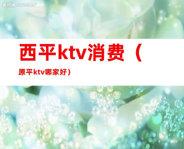 西平ktv消费(原平ktv哪家好)