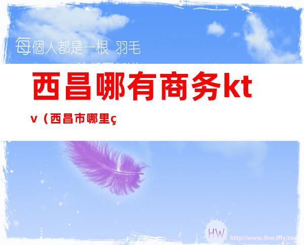 西昌哪有商务ktv(西昌市哪里的)