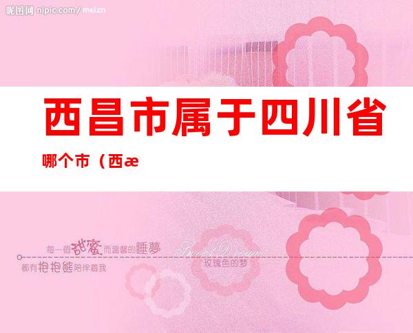 西昌市属于四川省哪个市(西昌是四川省那一个市)