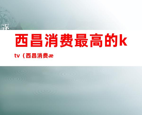 西昌消费最高的ktv(西昌消费水平高于成都)