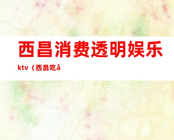 西昌消费透明娱乐ktv(西昌吃喝玩乐吧)