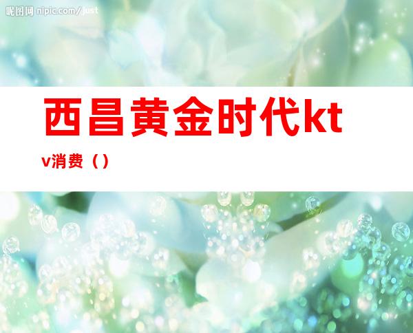 西昌黄金时代ktv消费()