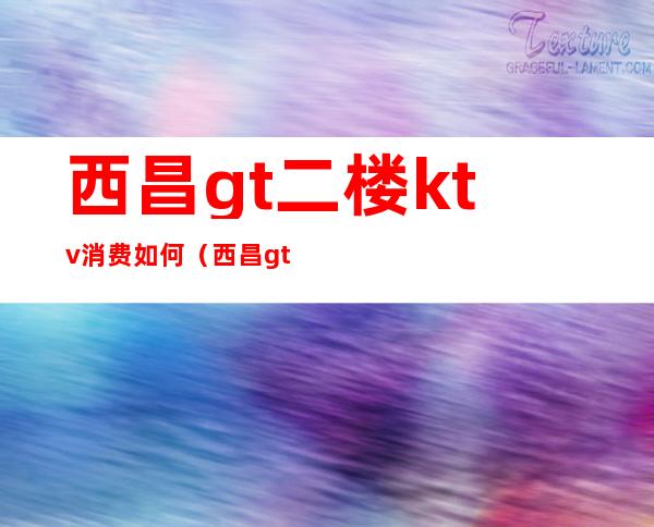 西昌gt二楼ktv消费如何(西昌gt二楼ktv消费如何)