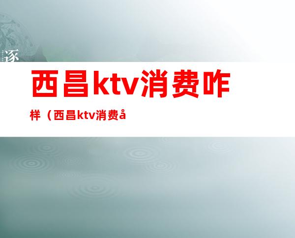 西昌ktv消费咋样(西昌ktv消费如何)