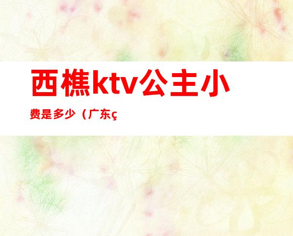 西樵ktv公主小费是多少(广东珠海ktv公主小费多少)