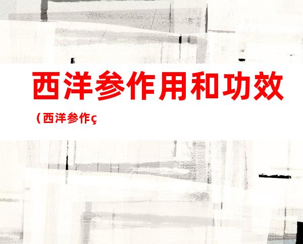 西洋参作用和功效(西洋参作用和功效百度百科)