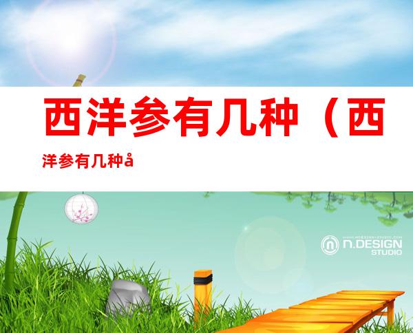 西洋参有几种(西洋参有几种吃法?)