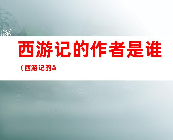 西游记的作者是谁(西游记的作者是谁哪个朝代)