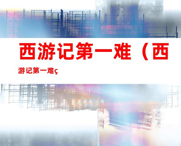 西游记第一难(西游记第一难的地点,妖怪,结局)