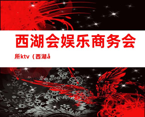 西湖会娱乐商务会所ktv(西湖区娱乐会所ktv)