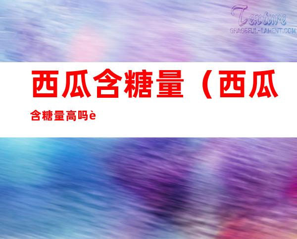西瓜含糖量(西瓜含糖量高吗血糖高可以吃吗)