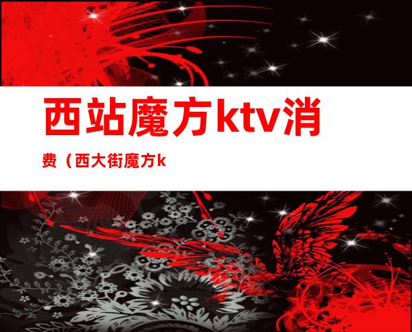 西站魔方ktv消费(西大街魔方ktv)