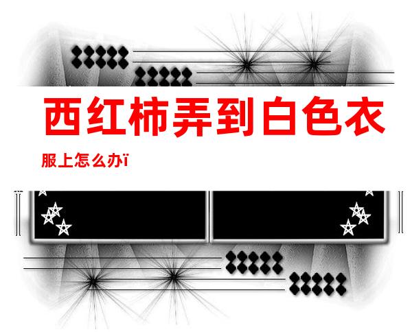 西红柿弄到白色衣服上怎么办(白色衣服弄了西红柿怎么洗)