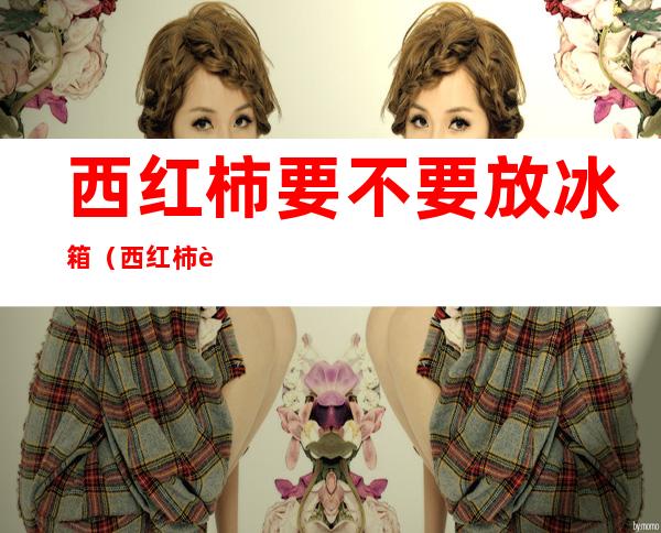 西红柿要不要放冰箱(西红柿要不要放冰箱保存)
