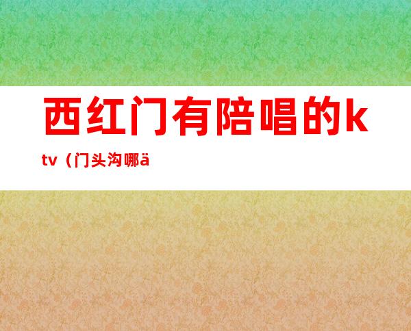 西红门有陪唱的ktv（门头沟哪个ktv有陪唱）