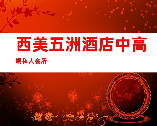 西美五洲酒店中高端私人会所-西美五洲酒店是几星级