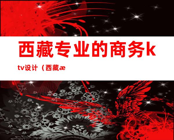 西藏专业的商务ktv设计(西藏拉萨ktv有哪些)